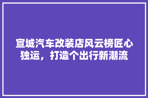 宣城汽车改装店风云榜匠心独运，打造个出行新潮流