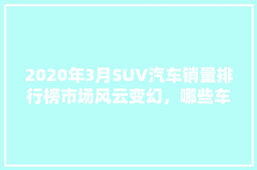 2020年3月SUV汽车销量排行榜市场风云变幻，哪些车型脱颖而出