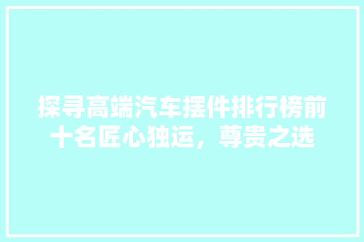 探寻高端汽车摆件排行榜前十名匠心独运，尊贵之选