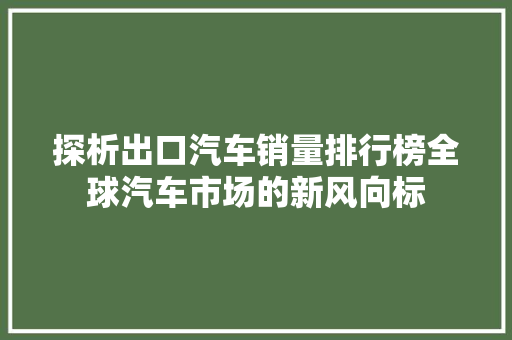 探析出口汽车销量排行榜全球汽车市场的新风向标