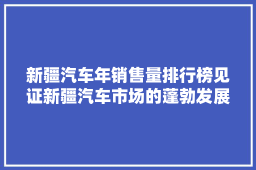 新疆汽车年销售量排行榜见证新疆汽车市场的蓬勃发展