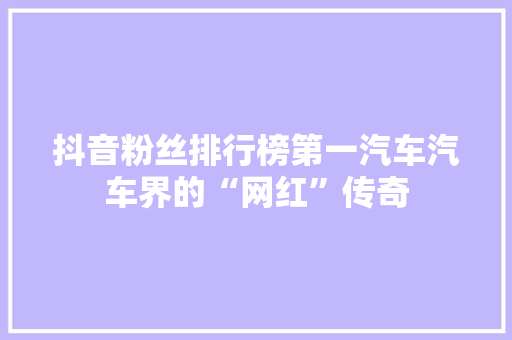 抖音粉丝排行榜第一汽车汽车界的“网红”传奇