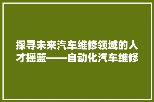 探寻未来汽车维修领域的人才摇篮——自动化汽车维修学校排行榜