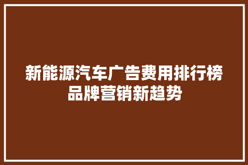 新能源汽车广告费用排行榜品牌营销新趋势