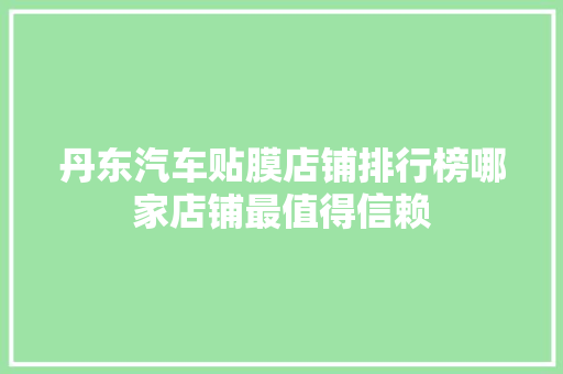 丹东汽车贴膜店铺排行榜哪家店铺最值得信赖