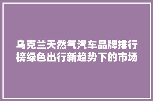乌克兰天然气汽车品牌排行榜绿色出行新趋势下的市场风云