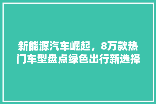 新能源汽车崛起,8万款热门车型盘点绿色出行新选择 第1张 新能源汽车崛起,8万款热门车型盘点绿色出行新选择 第1张