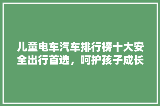 儿童电车汽车排行榜十大安全出行首选，呵护孩子成长每一步