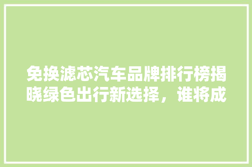 免换滤芯汽车品牌排行榜揭晓绿色出行新选择，谁将成为市场宠儿