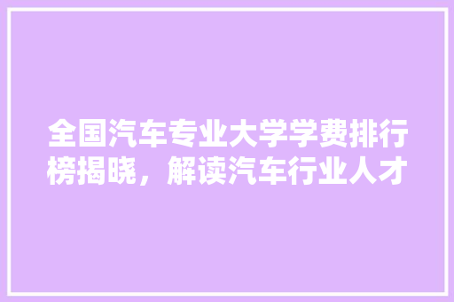 全国汽车专业大学学费排行榜揭晓，解读汽车行业人才教育成本