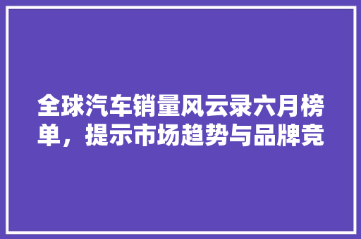 全球汽车销量风云录六月榜单，提示市场趋势与品牌竞争格局