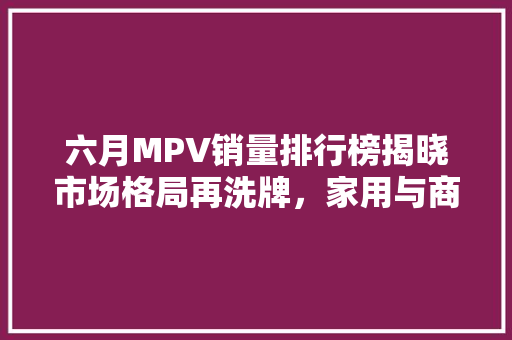 六月MPV销量排行榜揭晓市场格局再洗牌，家用与商务需求双提升