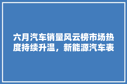 六月汽车销量风云榜市场热度持续升温，新能源汽车表现抢眼