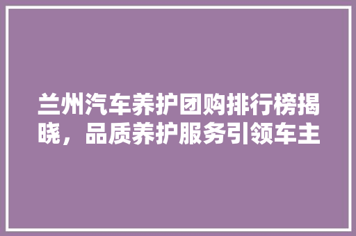 兰州汽车养护团购排行榜揭晓，品质养护服务引领车主新潮流