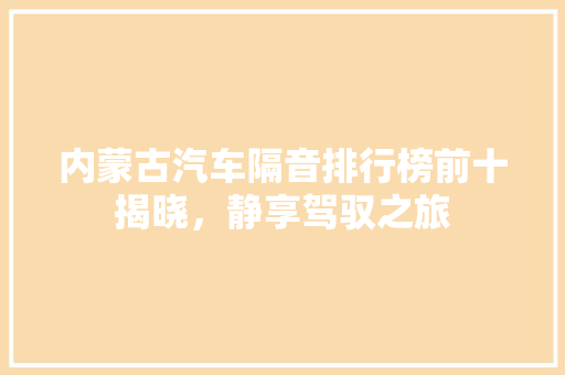 内蒙古汽车隔音排行榜前十揭晓，静享驾驭之旅
