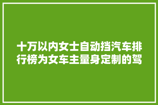十万以内女士自动挡汽车排行榜为女车主量身定制的驾驶新选择
