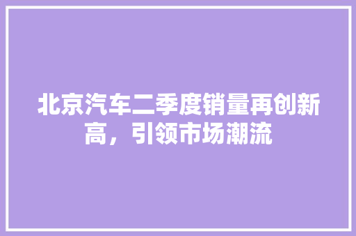 北京汽车二季度销量再创新高，引领市场潮流