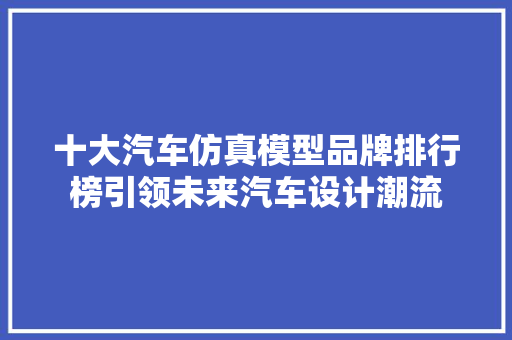 十大汽车仿真模型品牌排行榜引领未来汽车设计潮流