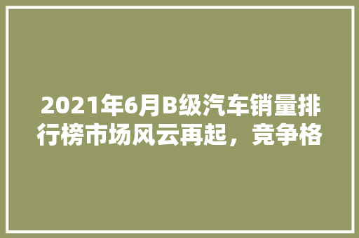 2021年6月B级汽车销量排行榜市场风云再起，竞争格局悄然生变