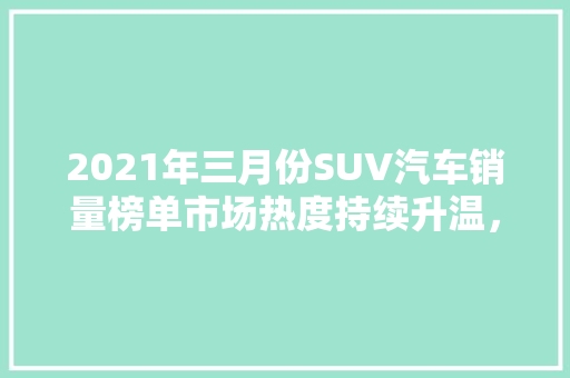 2021年三月份SUV汽车销量榜单市场热度持续升温，各大品牌竞相角逐