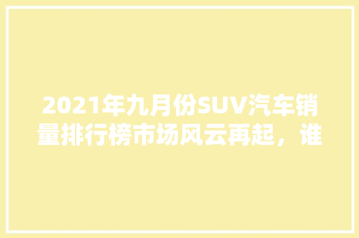 2021年九月份SUV汽车销量排行榜市场风云再起，谁主沉浮