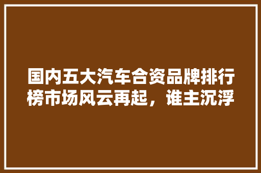 国内五大汽车合资品牌排行榜市场风云再起，谁主沉浮
