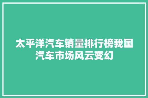 太平洋汽车销量排行榜我国汽车市场风云变幻