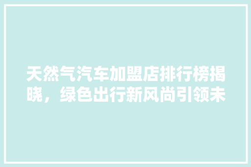 天然气汽车加盟店排行榜揭晓，绿色出行新风尚引领未来