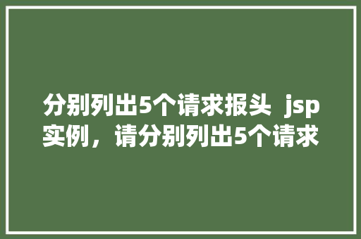 分别列出5个请求报头  jsp实例，请分别列出5个请求报头及相应的jsp实例 第1张